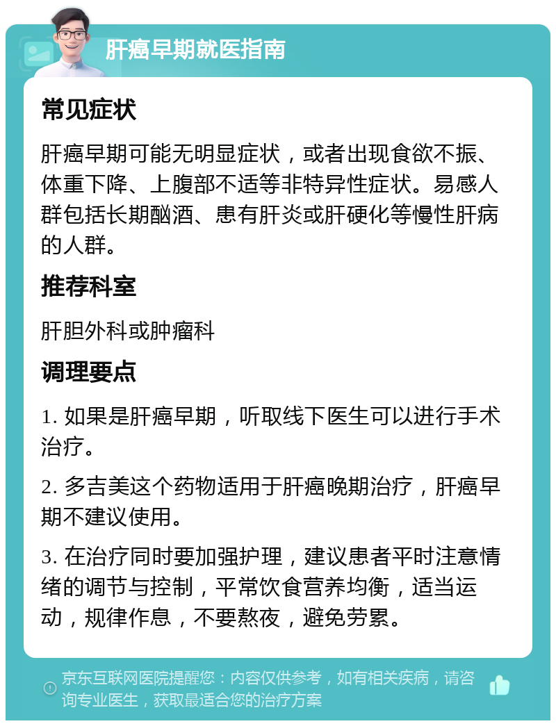 肝癌早期就医指南 常见症状 肝癌早期可能无明显症状，或者出现食欲不振、体重下降、上腹部不适等非特异性症状。易感人群包括长期酗酒、患有肝炎或肝硬化等慢性肝病的人群。 推荐科室 肝胆外科或肿瘤科 调理要点 1. 如果是肝癌早期，听取线下医生可以进行手术治疗。 2. 多吉美这个药物适用于肝癌晚期治疗，肝癌早期不建议使用。 3. 在治疗同时要加强护理，建议患者平时注意情绪的调节与控制，平常饮食营养均衡，适当运动，规律作息，不要熬夜，避免劳累。