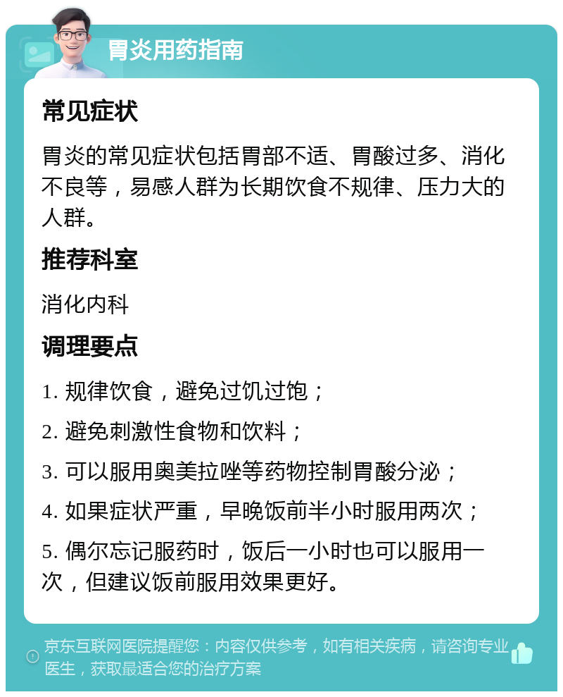 胃炎用药指南 常见症状 胃炎的常见症状包括胃部不适、胃酸过多、消化不良等，易感人群为长期饮食不规律、压力大的人群。 推荐科室 消化内科 调理要点 1. 规律饮食，避免过饥过饱； 2. 避免刺激性食物和饮料； 3. 可以服用奥美拉唑等药物控制胃酸分泌； 4. 如果症状严重，早晚饭前半小时服用两次； 5. 偶尔忘记服药时，饭后一小时也可以服用一次，但建议饭前服用效果更好。