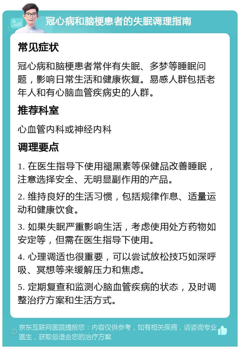 冠心病和脑梗患者的失眠调理指南 常见症状 冠心病和脑梗患者常伴有失眠、多梦等睡眠问题，影响日常生活和健康恢复。易感人群包括老年人和有心脑血管疾病史的人群。 推荐科室 心血管内科或神经内科 调理要点 1. 在医生指导下使用褪黑素等保健品改善睡眠，注意选择安全、无明显副作用的产品。 2. 维持良好的生活习惯，包括规律作息、适量运动和健康饮食。 3. 如果失眠严重影响生活，考虑使用处方药物如安定等，但需在医生指导下使用。 4. 心理调适也很重要，可以尝试放松技巧如深呼吸、冥想等来缓解压力和焦虑。 5. 定期复查和监测心脑血管疾病的状态，及时调整治疗方案和生活方式。