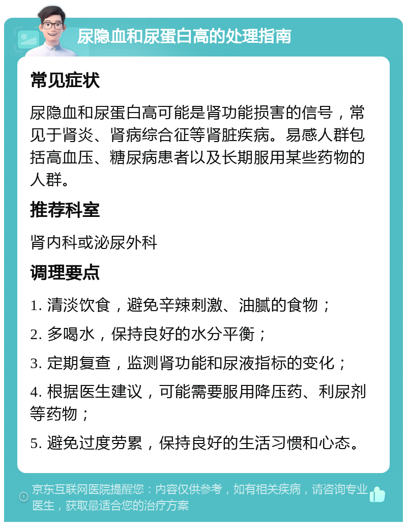 尿隐血和尿蛋白高的处理指南 常见症状 尿隐血和尿蛋白高可能是肾功能损害的信号，常见于肾炎、肾病综合征等肾脏疾病。易感人群包括高血压、糖尿病患者以及长期服用某些药物的人群。 推荐科室 肾内科或泌尿外科 调理要点 1. 清淡饮食，避免辛辣刺激、油腻的食物； 2. 多喝水，保持良好的水分平衡； 3. 定期复查，监测肾功能和尿液指标的变化； 4. 根据医生建议，可能需要服用降压药、利尿剂等药物； 5. 避免过度劳累，保持良好的生活习惯和心态。