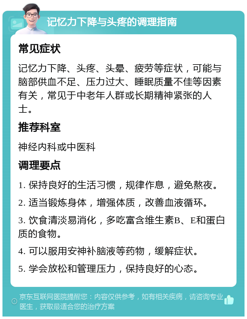 记忆力下降与头疼的调理指南 常见症状 记忆力下降、头疼、头晕、疲劳等症状，可能与脑部供血不足、压力过大、睡眠质量不佳等因素有关，常见于中老年人群或长期精神紧张的人士。 推荐科室 神经内科或中医科 调理要点 1. 保持良好的生活习惯，规律作息，避免熬夜。 2. 适当锻炼身体，增强体质，改善血液循环。 3. 饮食清淡易消化，多吃富含维生素B、E和蛋白质的食物。 4. 可以服用安神补脑液等药物，缓解症状。 5. 学会放松和管理压力，保持良好的心态。