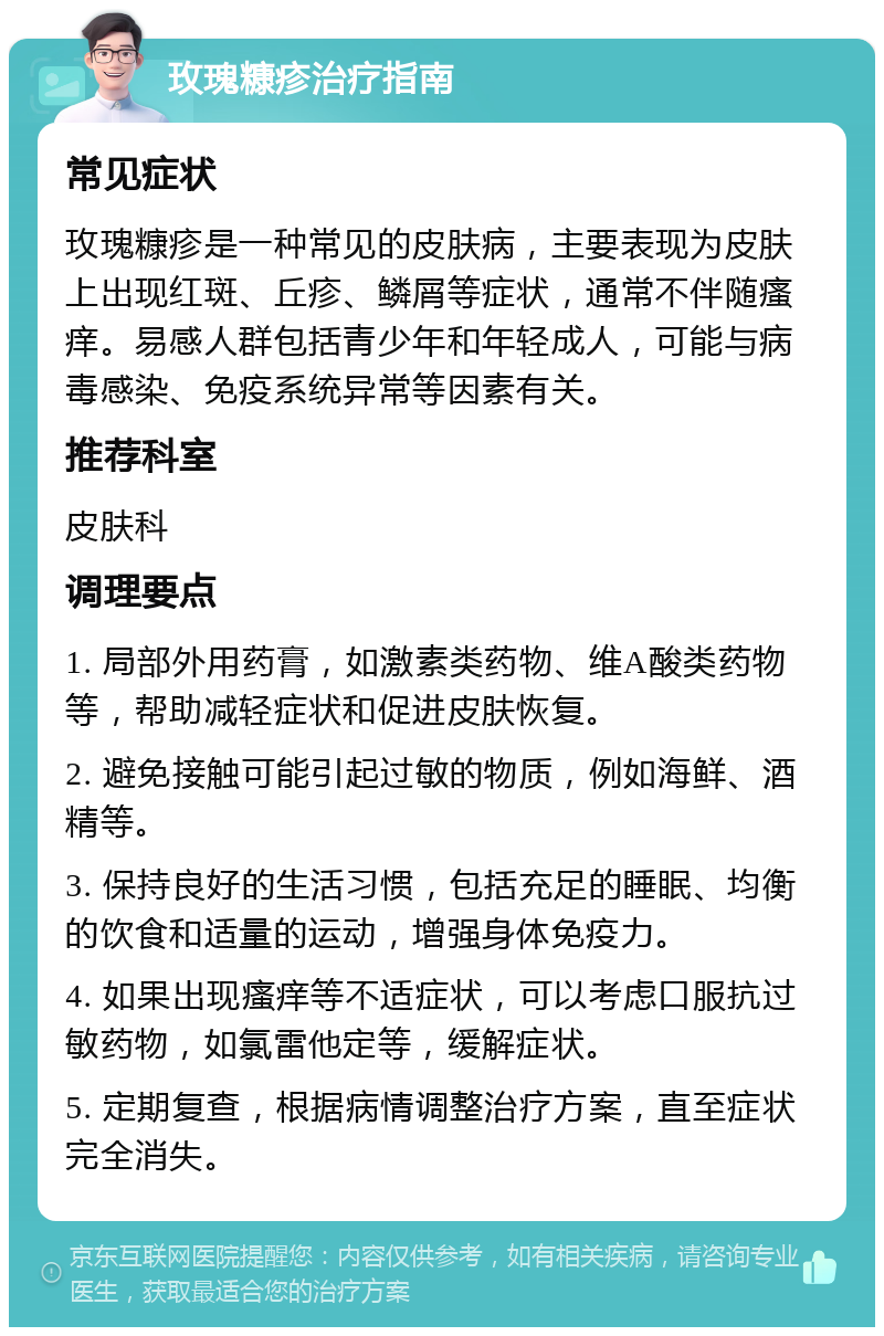 玫瑰糠疹治疗指南 常见症状 玫瑰糠疹是一种常见的皮肤病，主要表现为皮肤上出现红斑、丘疹、鳞屑等症状，通常不伴随瘙痒。易感人群包括青少年和年轻成人，可能与病毒感染、免疫系统异常等因素有关。 推荐科室 皮肤科 调理要点 1. 局部外用药膏，如激素类药物、维A酸类药物等，帮助减轻症状和促进皮肤恢复。 2. 避免接触可能引起过敏的物质，例如海鲜、酒精等。 3. 保持良好的生活习惯，包括充足的睡眠、均衡的饮食和适量的运动，增强身体免疫力。 4. 如果出现瘙痒等不适症状，可以考虑口服抗过敏药物，如氯雷他定等，缓解症状。 5. 定期复查，根据病情调整治疗方案，直至症状完全消失。