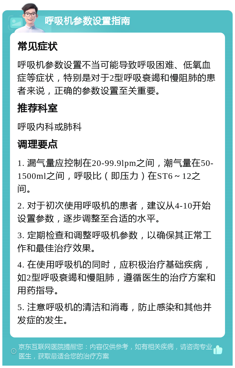 呼吸机参数设置指南 常见症状 呼吸机参数设置不当可能导致呼吸困难、低氧血症等症状，特别是对于2型呼吸衰竭和慢阻肺的患者来说，正确的参数设置至关重要。 推荐科室 呼吸内科或肺科 调理要点 1. 漏气量应控制在20-99.9lpm之间，潮气量在50-1500ml之间，呼吸比（即压力）在ST6～12之间。 2. 对于初次使用呼吸机的患者，建议从4-10开始设置参数，逐步调整至合适的水平。 3. 定期检查和调整呼吸机参数，以确保其正常工作和最佳治疗效果。 4. 在使用呼吸机的同时，应积极治疗基础疾病，如2型呼吸衰竭和慢阻肺，遵循医生的治疗方案和用药指导。 5. 注意呼吸机的清洁和消毒，防止感染和其他并发症的发生。