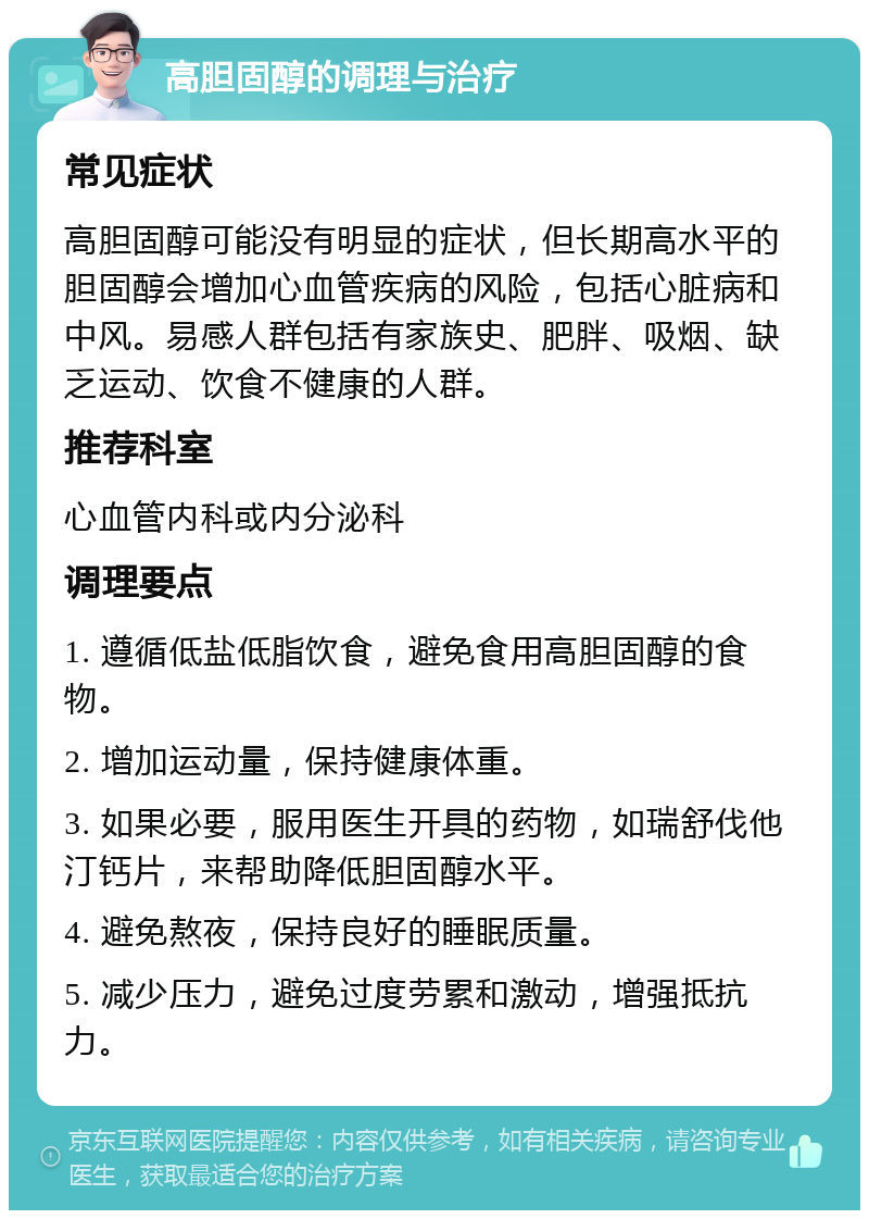 高胆固醇的调理与治疗 常见症状 高胆固醇可能没有明显的症状，但长期高水平的胆固醇会增加心血管疾病的风险，包括心脏病和中风。易感人群包括有家族史、肥胖、吸烟、缺乏运动、饮食不健康的人群。 推荐科室 心血管内科或内分泌科 调理要点 1. 遵循低盐低脂饮食，避免食用高胆固醇的食物。 2. 增加运动量，保持健康体重。 3. 如果必要，服用医生开具的药物，如瑞舒伐他汀钙片，来帮助降低胆固醇水平。 4. 避免熬夜，保持良好的睡眠质量。 5. 减少压力，避免过度劳累和激动，增强抵抗力。