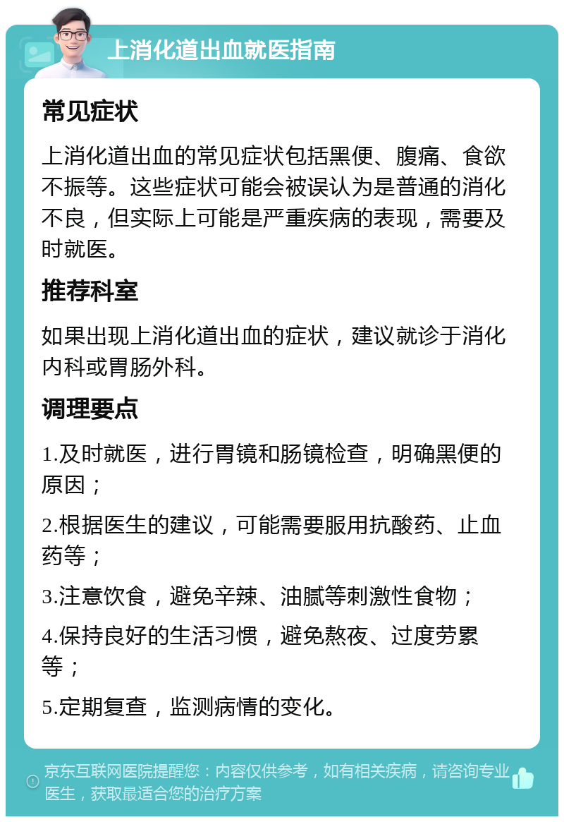 上消化道出血就医指南 常见症状 上消化道出血的常见症状包括黑便、腹痛、食欲不振等。这些症状可能会被误认为是普通的消化不良，但实际上可能是严重疾病的表现，需要及时就医。 推荐科室 如果出现上消化道出血的症状，建议就诊于消化内科或胃肠外科。 调理要点 1.及时就医，进行胃镜和肠镜检查，明确黑便的原因； 2.根据医生的建议，可能需要服用抗酸药、止血药等； 3.注意饮食，避免辛辣、油腻等刺激性食物； 4.保持良好的生活习惯，避免熬夜、过度劳累等； 5.定期复查，监测病情的变化。