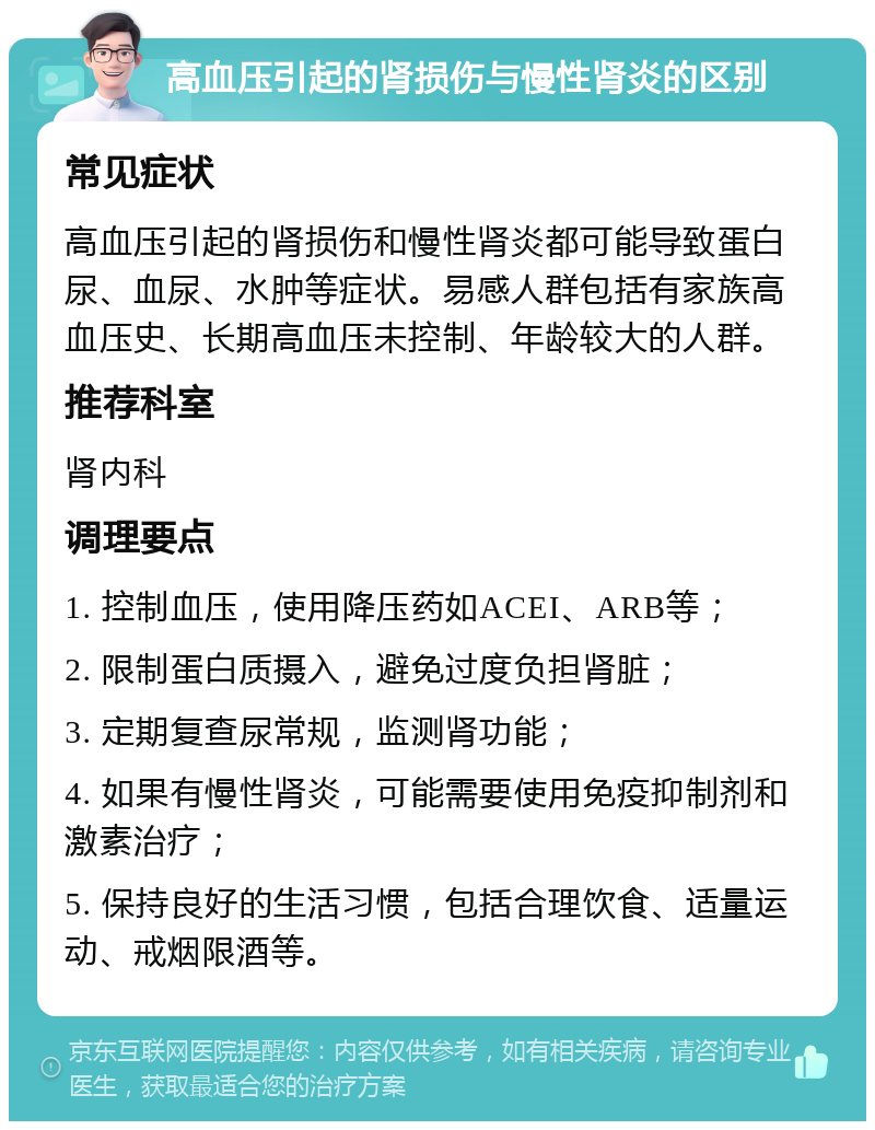 高血压引起的肾损伤与慢性肾炎的区别 常见症状 高血压引起的肾损伤和慢性肾炎都可能导致蛋白尿、血尿、水肿等症状。易感人群包括有家族高血压史、长期高血压未控制、年龄较大的人群。 推荐科室 肾内科 调理要点 1. 控制血压，使用降压药如ACEI、ARB等； 2. 限制蛋白质摄入，避免过度负担肾脏； 3. 定期复查尿常规，监测肾功能； 4. 如果有慢性肾炎，可能需要使用免疫抑制剂和激素治疗； 5. 保持良好的生活习惯，包括合理饮食、适量运动、戒烟限酒等。