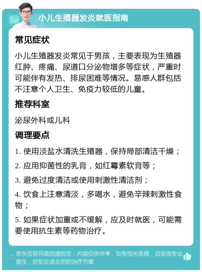 小儿生殖器发炎就医指南 常见症状 小儿生殖器发炎常见于男孩，主要表现为生殖器红肿、疼痛、尿道口分泌物增多等症状，严重时可能伴有发热、排尿困难等情况。易感人群包括不注意个人卫生、免疫力较低的儿童。 推荐科室 泌尿外科或儿科 调理要点 1. 使用淡盐水清洗生殖器，保持局部清洁干燥； 2. 应用抑菌性的乳膏，如红霉素软膏等； 3. 避免过度清洁或使用刺激性清洁剂； 4. 饮食上注意清淡，多喝水，避免辛辣刺激性食物； 5. 如果症状加重或不缓解，应及时就医，可能需要使用抗生素等药物治疗。