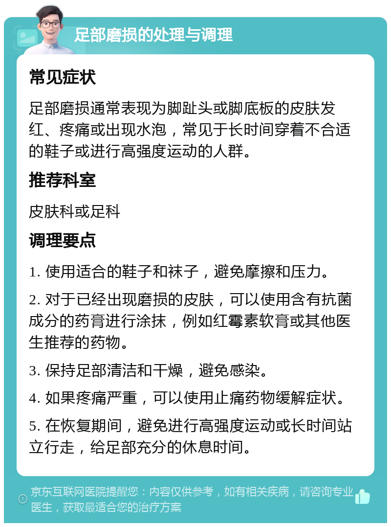 足部磨损的处理与调理 常见症状 足部磨损通常表现为脚趾头或脚底板的皮肤发红、疼痛或出现水泡，常见于长时间穿着不合适的鞋子或进行高强度运动的人群。 推荐科室 皮肤科或足科 调理要点 1. 使用适合的鞋子和袜子，避免摩擦和压力。 2. 对于已经出现磨损的皮肤，可以使用含有抗菌成分的药膏进行涂抹，例如红霉素软膏或其他医生推荐的药物。 3. 保持足部清洁和干燥，避免感染。 4. 如果疼痛严重，可以使用止痛药物缓解症状。 5. 在恢复期间，避免进行高强度运动或长时间站立行走，给足部充分的休息时间。