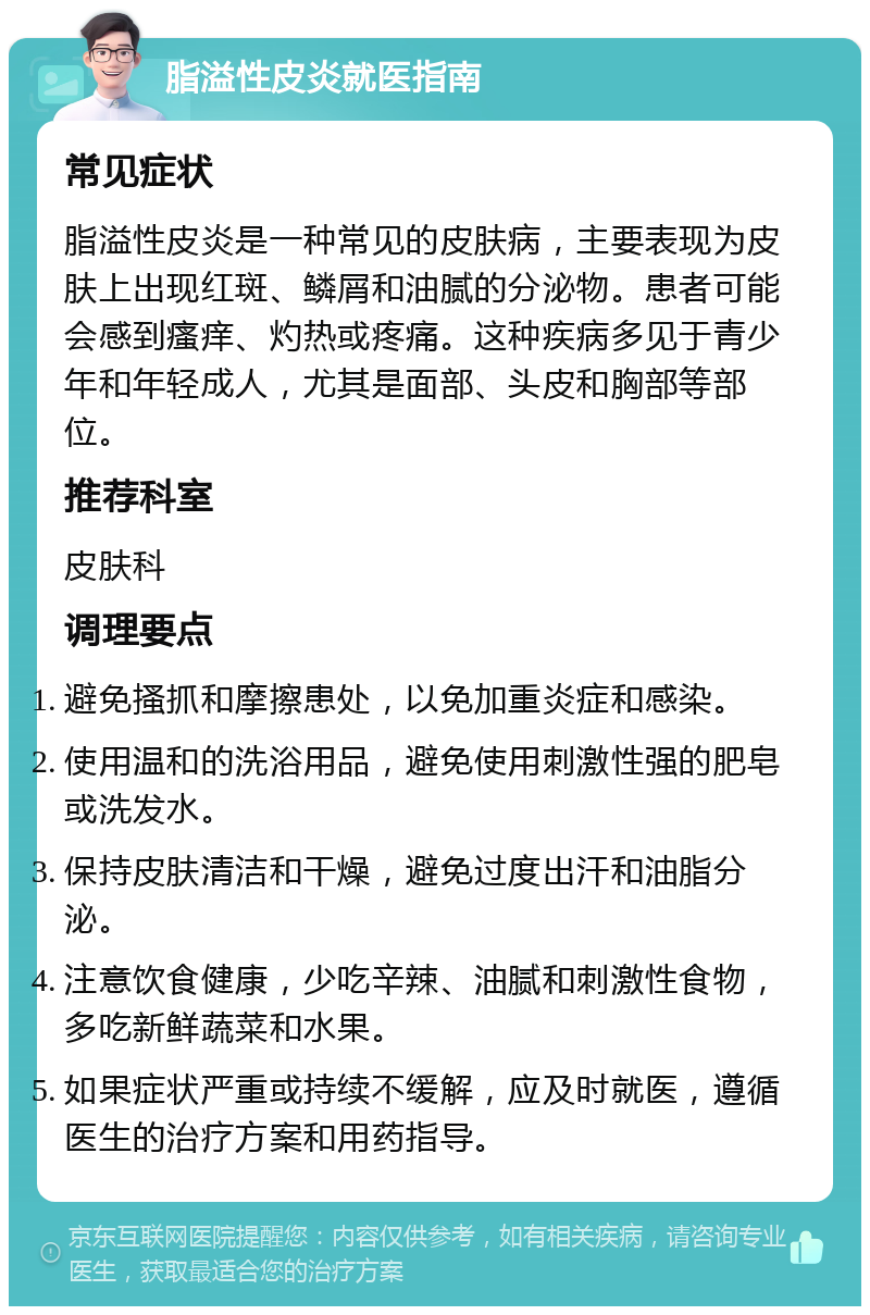 脂溢性皮炎就医指南 常见症状 脂溢性皮炎是一种常见的皮肤病，主要表现为皮肤上出现红斑、鳞屑和油腻的分泌物。患者可能会感到瘙痒、灼热或疼痛。这种疾病多见于青少年和年轻成人，尤其是面部、头皮和胸部等部位。 推荐科室 皮肤科 调理要点 避免搔抓和摩擦患处，以免加重炎症和感染。 使用温和的洗浴用品，避免使用刺激性强的肥皂或洗发水。 保持皮肤清洁和干燥，避免过度出汗和油脂分泌。 注意饮食健康，少吃辛辣、油腻和刺激性食物，多吃新鲜蔬菜和水果。 如果症状严重或持续不缓解，应及时就医，遵循医生的治疗方案和用药指导。