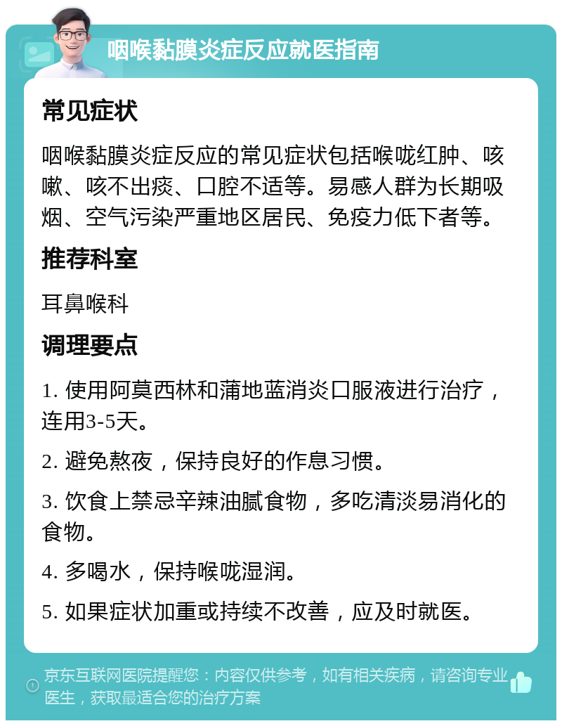 咽喉黏膜炎症反应就医指南 常见症状 咽喉黏膜炎症反应的常见症状包括喉咙红肿、咳嗽、咳不出痰、口腔不适等。易感人群为长期吸烟、空气污染严重地区居民、免疫力低下者等。 推荐科室 耳鼻喉科 调理要点 1. 使用阿莫西林和蒲地蓝消炎口服液进行治疗，连用3-5天。 2. 避免熬夜，保持良好的作息习惯。 3. 饮食上禁忌辛辣油腻食物，多吃清淡易消化的食物。 4. 多喝水，保持喉咙湿润。 5. 如果症状加重或持续不改善，应及时就医。