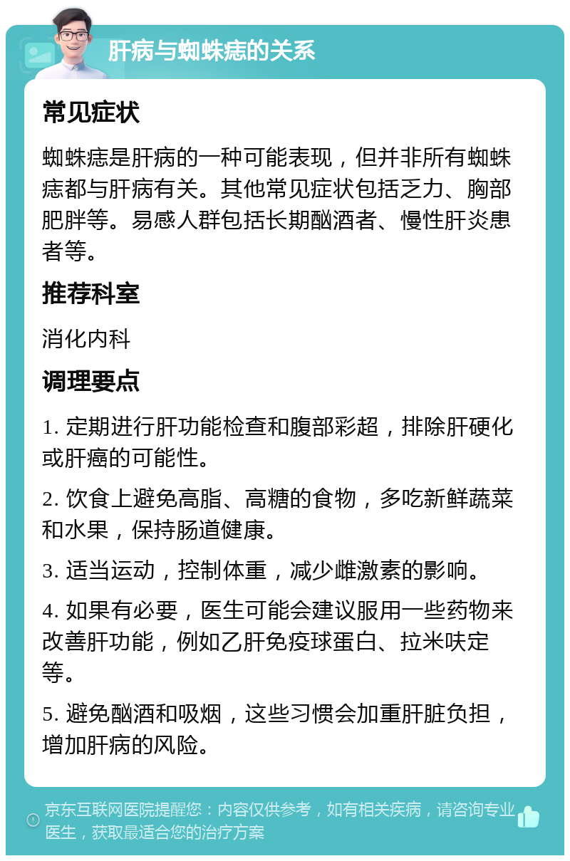 肝病与蜘蛛痣的关系 常见症状 蜘蛛痣是肝病的一种可能表现，但并非所有蜘蛛痣都与肝病有关。其他常见症状包括乏力、胸部肥胖等。易感人群包括长期酗酒者、慢性肝炎患者等。 推荐科室 消化内科 调理要点 1. 定期进行肝功能检查和腹部彩超，排除肝硬化或肝癌的可能性。 2. 饮食上避免高脂、高糖的食物，多吃新鲜蔬菜和水果，保持肠道健康。 3. 适当运动，控制体重，减少雌激素的影响。 4. 如果有必要，医生可能会建议服用一些药物来改善肝功能，例如乙肝免疫球蛋白、拉米呋定等。 5. 避免酗酒和吸烟，这些习惯会加重肝脏负担，增加肝病的风险。