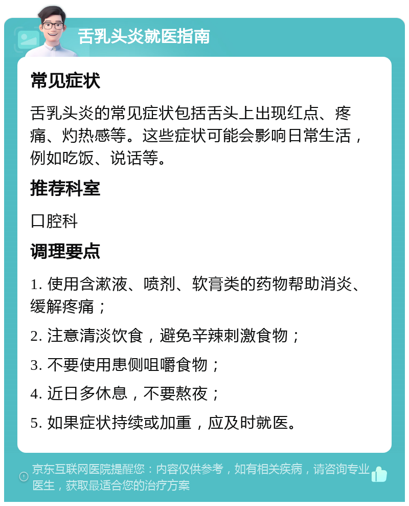 舌乳头炎就医指南 常见症状 舌乳头炎的常见症状包括舌头上出现红点、疼痛、灼热感等。这些症状可能会影响日常生活，例如吃饭、说话等。 推荐科室 口腔科 调理要点 1. 使用含漱液、喷剂、软膏类的药物帮助消炎、缓解疼痛； 2. 注意清淡饮食，避免辛辣刺激食物； 3. 不要使用患侧咀嚼食物； 4. 近日多休息，不要熬夜； 5. 如果症状持续或加重，应及时就医。