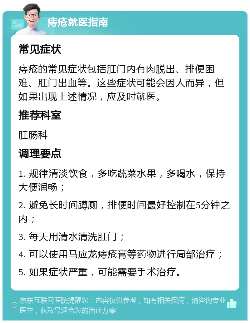 痔疮就医指南 常见症状 痔疮的常见症状包括肛门内有肉脱出、排便困难、肛门出血等。这些症状可能会因人而异，但如果出现上述情况，应及时就医。 推荐科室 肛肠科 调理要点 1. 规律清淡饮食，多吃蔬菜水果，多喝水，保持大便润畅； 2. 避免长时间蹲厕，排便时间最好控制在5分钟之内； 3. 每天用清水清洗肛门； 4. 可以使用马应龙痔疮膏等药物进行局部治疗； 5. 如果症状严重，可能需要手术治疗。