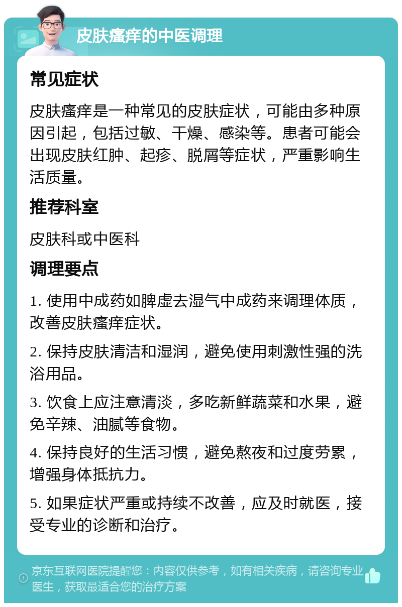 皮肤瘙痒的中医调理 常见症状 皮肤瘙痒是一种常见的皮肤症状，可能由多种原因引起，包括过敏、干燥、感染等。患者可能会出现皮肤红肿、起疹、脱屑等症状，严重影响生活质量。 推荐科室 皮肤科或中医科 调理要点 1. 使用中成药如脾虚去湿气中成药来调理体质，改善皮肤瘙痒症状。 2. 保持皮肤清洁和湿润，避免使用刺激性强的洗浴用品。 3. 饮食上应注意清淡，多吃新鲜蔬菜和水果，避免辛辣、油腻等食物。 4. 保持良好的生活习惯，避免熬夜和过度劳累，增强身体抵抗力。 5. 如果症状严重或持续不改善，应及时就医，接受专业的诊断和治疗。