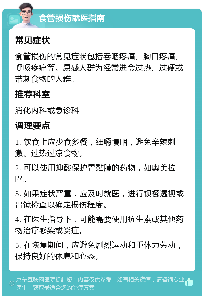 食管损伤就医指南 常见症状 食管损伤的常见症状包括吞咽疼痛、胸口疼痛、呼吸疼痛等。易感人群为经常进食过热、过硬或带刺食物的人群。 推荐科室 消化内科或急诊科 调理要点 1. 饮食上应少食多餐，细嚼慢咽，避免辛辣刺激、过热过凉食物。 2. 可以使用抑酸保护胃黏膜的药物，如奥美拉唑。 3. 如果症状严重，应及时就医，进行钡餐透视或胃镜检查以确定损伤程度。 4. 在医生指导下，可能需要使用抗生素或其他药物治疗感染或炎症。 5. 在恢复期间，应避免剧烈运动和重体力劳动，保持良好的休息和心态。