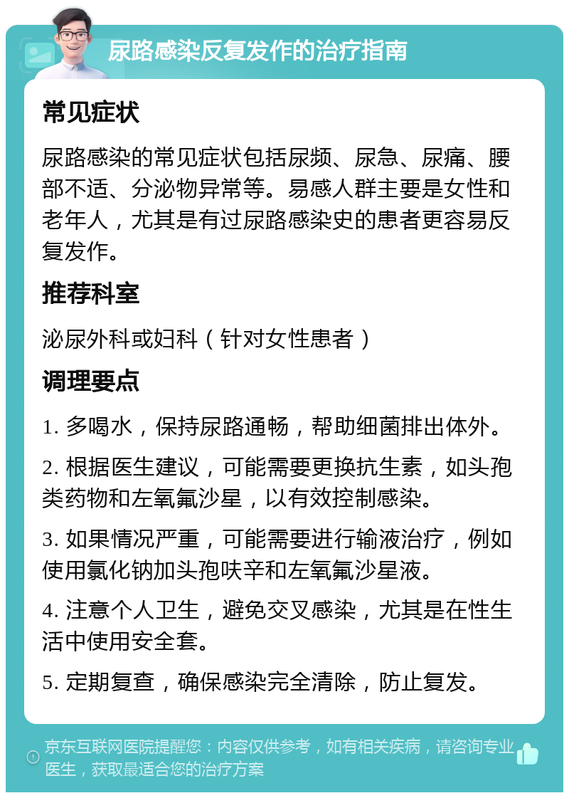 尿路感染反复发作的治疗指南 常见症状 尿路感染的常见症状包括尿频、尿急、尿痛、腰部不适、分泌物异常等。易感人群主要是女性和老年人，尤其是有过尿路感染史的患者更容易反复发作。 推荐科室 泌尿外科或妇科（针对女性患者） 调理要点 1. 多喝水，保持尿路通畅，帮助细菌排出体外。 2. 根据医生建议，可能需要更换抗生素，如头孢类药物和左氧氟沙星，以有效控制感染。 3. 如果情况严重，可能需要进行输液治疗，例如使用氯化钠加头孢呋辛和左氧氟沙星液。 4. 注意个人卫生，避免交叉感染，尤其是在性生活中使用安全套。 5. 定期复查，确保感染完全清除，防止复发。