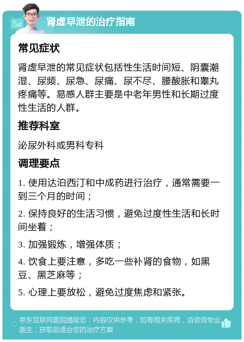 肾虚早泄的治疗指南 常见症状 肾虚早泄的常见症状包括性生活时间短、阴囊潮湿、尿频、尿急、尿痛、尿不尽、腰酸胀和睾丸疼痛等。易感人群主要是中老年男性和长期过度性生活的人群。 推荐科室 泌尿外科或男科专科 调理要点 1. 使用达泊西汀和中成药进行治疗，通常需要一到三个月的时间； 2. 保持良好的生活习惯，避免过度性生活和长时间坐着； 3. 加强锻炼，增强体质； 4. 饮食上要注意，多吃一些补肾的食物，如黑豆、黑芝麻等； 5. 心理上要放松，避免过度焦虑和紧张。