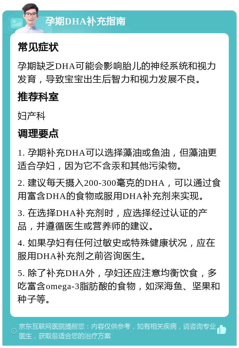 孕期DHA补充指南 常见症状 孕期缺乏DHA可能会影响胎儿的神经系统和视力发育，导致宝宝出生后智力和视力发展不良。 推荐科室 妇产科 调理要点 1. 孕期补充DHA可以选择藻油或鱼油，但藻油更适合孕妇，因为它不含汞和其他污染物。 2. 建议每天摄入200-300毫克的DHA，可以通过食用富含DHA的食物或服用DHA补充剂来实现。 3. 在选择DHA补充剂时，应选择经过认证的产品，并遵循医生或营养师的建议。 4. 如果孕妇有任何过敏史或特殊健康状况，应在服用DHA补充剂之前咨询医生。 5. 除了补充DHA外，孕妇还应注意均衡饮食，多吃富含omega-3脂肪酸的食物，如深海鱼、坚果和种子等。