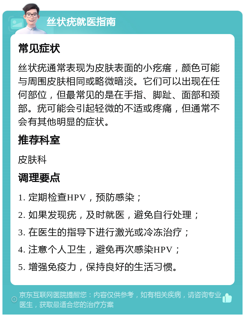 丝状疣就医指南 常见症状 丝状疣通常表现为皮肤表面的小疙瘩，颜色可能与周围皮肤相同或略微暗淡。它们可以出现在任何部位，但最常见的是在手指、脚趾、面部和颈部。疣可能会引起轻微的不适或疼痛，但通常不会有其他明显的症状。 推荐科室 皮肤科 调理要点 1. 定期检查HPV，预防感染； 2. 如果发现疣，及时就医，避免自行处理； 3. 在医生的指导下进行激光或冷冻治疗； 4. 注意个人卫生，避免再次感染HPV； 5. 增强免疫力，保持良好的生活习惯。