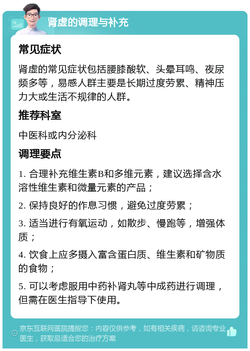 肾虚的调理与补充 常见症状 肾虚的常见症状包括腰膝酸软、头晕耳鸣、夜尿频多等，易感人群主要是长期过度劳累、精神压力大或生活不规律的人群。 推荐科室 中医科或内分泌科 调理要点 1. 合理补充维生素B和多维元素，建议选择含水溶性维生素和微量元素的产品； 2. 保持良好的作息习惯，避免过度劳累； 3. 适当进行有氧运动，如散步、慢跑等，增强体质； 4. 饮食上应多摄入富含蛋白质、维生素和矿物质的食物； 5. 可以考虑服用中药补肾丸等中成药进行调理，但需在医生指导下使用。