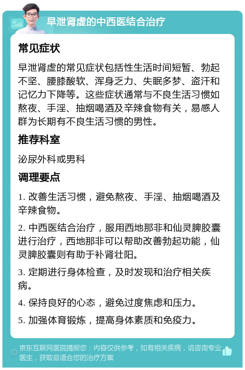 早泄肾虚的中西医结合治疗 常见症状 早泄肾虚的常见症状包括性生活时间短暂、勃起不坚、腰膝酸软、浑身乏力、失眠多梦、盗汗和记忆力下降等。这些症状通常与不良生活习惯如熬夜、手淫、抽烟喝酒及辛辣食物有关，易感人群为长期有不良生活习惯的男性。 推荐科室 泌尿外科或男科 调理要点 1. 改善生活习惯，避免熬夜、手淫、抽烟喝酒及辛辣食物。 2. 中西医结合治疗，服用西地那非和仙灵脾胶囊进行治疗，西地那非可以帮助改善勃起功能，仙灵脾胶囊则有助于补肾壮阳。 3. 定期进行身体检查，及时发现和治疗相关疾病。 4. 保持良好的心态，避免过度焦虑和压力。 5. 加强体育锻炼，提高身体素质和免疫力。