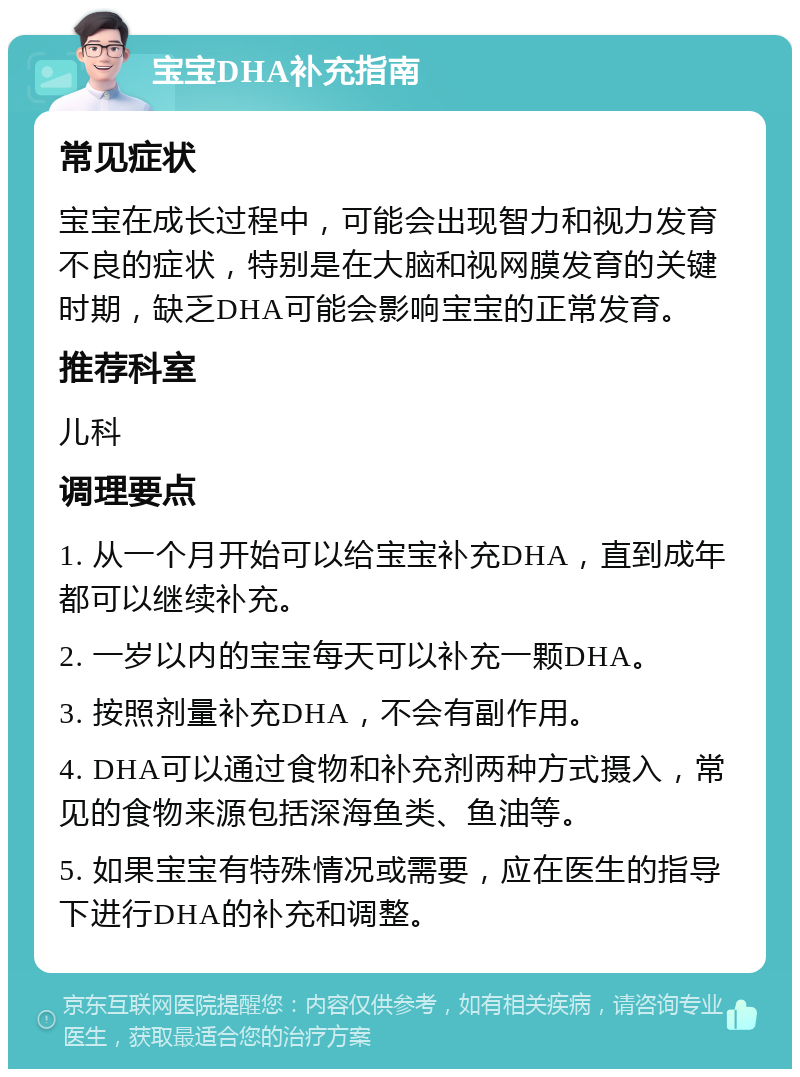 宝宝DHA补充指南 常见症状 宝宝在成长过程中，可能会出现智力和视力发育不良的症状，特别是在大脑和视网膜发育的关键时期，缺乏DHA可能会影响宝宝的正常发育。 推荐科室 儿科 调理要点 1. 从一个月开始可以给宝宝补充DHA，直到成年都可以继续补充。 2. 一岁以内的宝宝每天可以补充一颗DHA。 3. 按照剂量补充DHA，不会有副作用。 4. DHA可以通过食物和补充剂两种方式摄入，常见的食物来源包括深海鱼类、鱼油等。 5. 如果宝宝有特殊情况或需要，应在医生的指导下进行DHA的补充和调整。