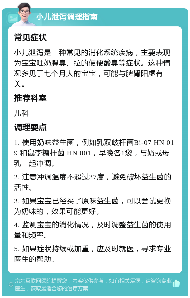 小儿泄泻调理指南 常见症状 小儿泄泻是一种常见的消化系统疾病，主要表现为宝宝吐奶腥臭、拉的便便酸臭等症状。这种情况多见于七个月大的宝宝，可能与脾肾阳虚有关。 推荐科室 儿科 调理要点 1. 使用奶味益生菌，例如乳双歧杆菌Bi-07 HN 019 和鼠李糖杆菌 HN 001，早晚各1袋，与奶或母乳一起冲调。 2. 注意冲调温度不超过37度，避免破坏益生菌的活性。 3. 如果宝宝已经买了原味益生菌，可以尝试更换为奶味的，效果可能更好。 4. 监测宝宝的消化情况，及时调整益生菌的使用量和频率。 5. 如果症状持续或加重，应及时就医，寻求专业医生的帮助。