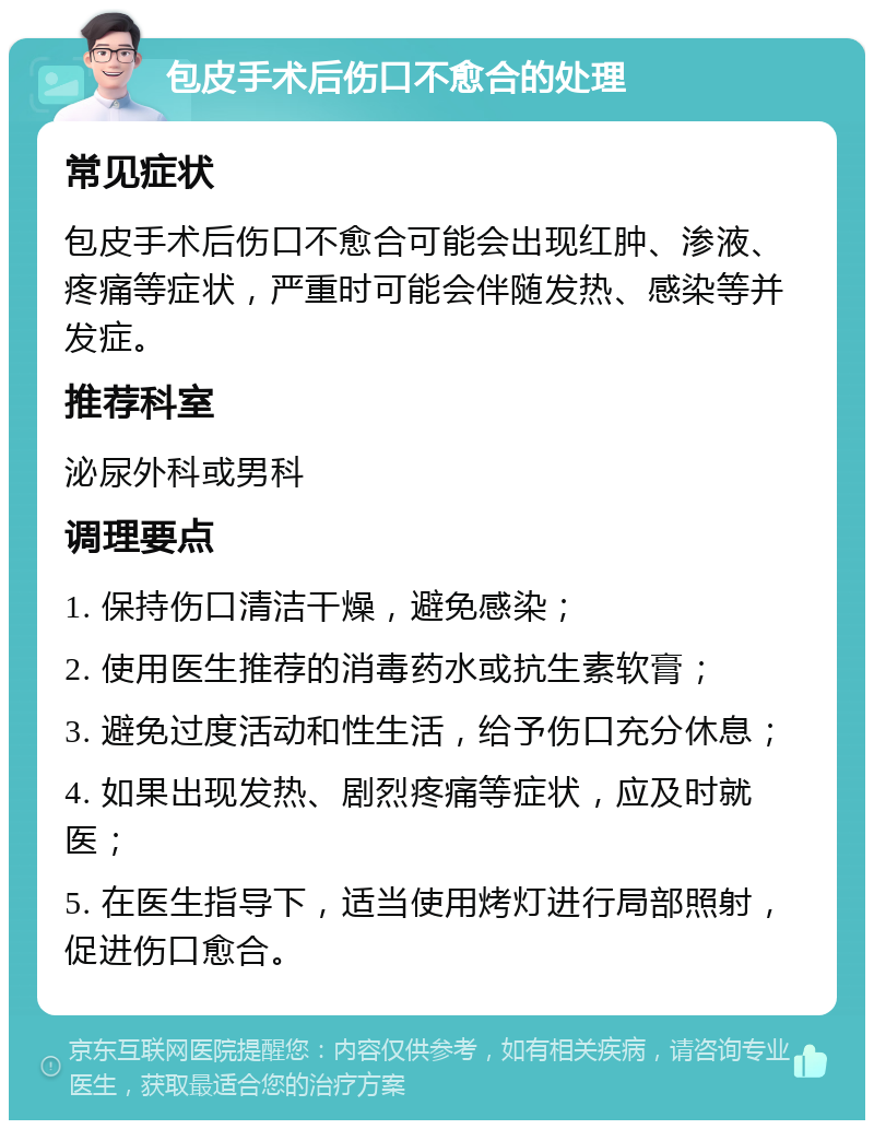 包皮手术后伤口不愈合的处理 常见症状 包皮手术后伤口不愈合可能会出现红肿、渗液、疼痛等症状，严重时可能会伴随发热、感染等并发症。 推荐科室 泌尿外科或男科 调理要点 1. 保持伤口清洁干燥，避免感染； 2. 使用医生推荐的消毒药水或抗生素软膏； 3. 避免过度活动和性生活，给予伤口充分休息； 4. 如果出现发热、剧烈疼痛等症状，应及时就医； 5. 在医生指导下，适当使用烤灯进行局部照射，促进伤口愈合。