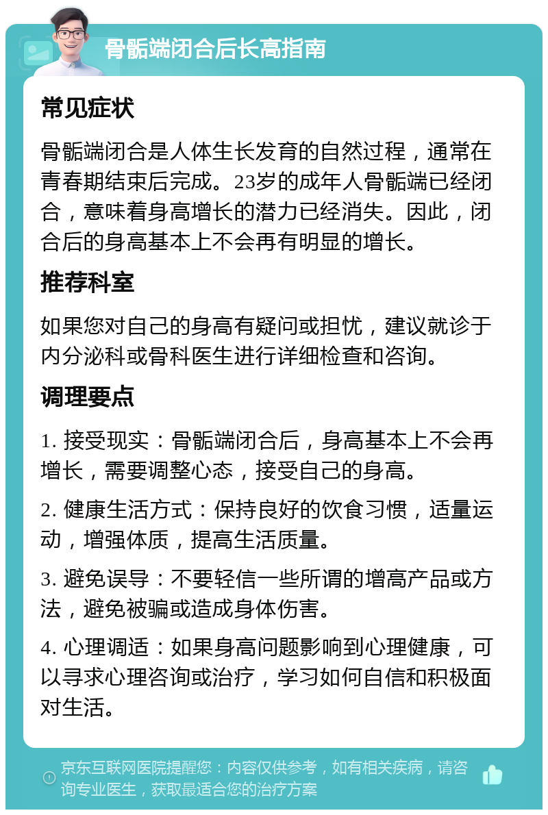 骨骺端闭合后长高指南 常见症状 骨骺端闭合是人体生长发育的自然过程，通常在青春期结束后完成。23岁的成年人骨骺端已经闭合，意味着身高增长的潜力已经消失。因此，闭合后的身高基本上不会再有明显的增长。 推荐科室 如果您对自己的身高有疑问或担忧，建议就诊于内分泌科或骨科医生进行详细检查和咨询。 调理要点 1. 接受现实：骨骺端闭合后，身高基本上不会再增长，需要调整心态，接受自己的身高。 2. 健康生活方式：保持良好的饮食习惯，适量运动，增强体质，提高生活质量。 3. 避免误导：不要轻信一些所谓的增高产品或方法，避免被骗或造成身体伤害。 4. 心理调适：如果身高问题影响到心理健康，可以寻求心理咨询或治疗，学习如何自信和积极面对生活。