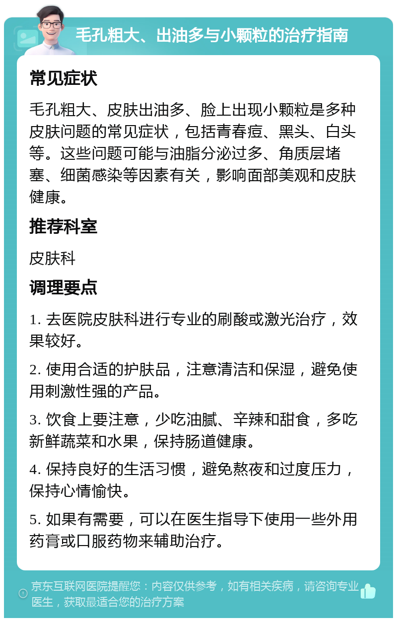 毛孔粗大、出油多与小颗粒的治疗指南 常见症状 毛孔粗大、皮肤出油多、脸上出现小颗粒是多种皮肤问题的常见症状，包括青春痘、黑头、白头等。这些问题可能与油脂分泌过多、角质层堵塞、细菌感染等因素有关，影响面部美观和皮肤健康。 推荐科室 皮肤科 调理要点 1. 去医院皮肤科进行专业的刷酸或激光治疗，效果较好。 2. 使用合适的护肤品，注意清洁和保湿，避免使用刺激性强的产品。 3. 饮食上要注意，少吃油腻、辛辣和甜食，多吃新鲜蔬菜和水果，保持肠道健康。 4. 保持良好的生活习惯，避免熬夜和过度压力，保持心情愉快。 5. 如果有需要，可以在医生指导下使用一些外用药膏或口服药物来辅助治疗。