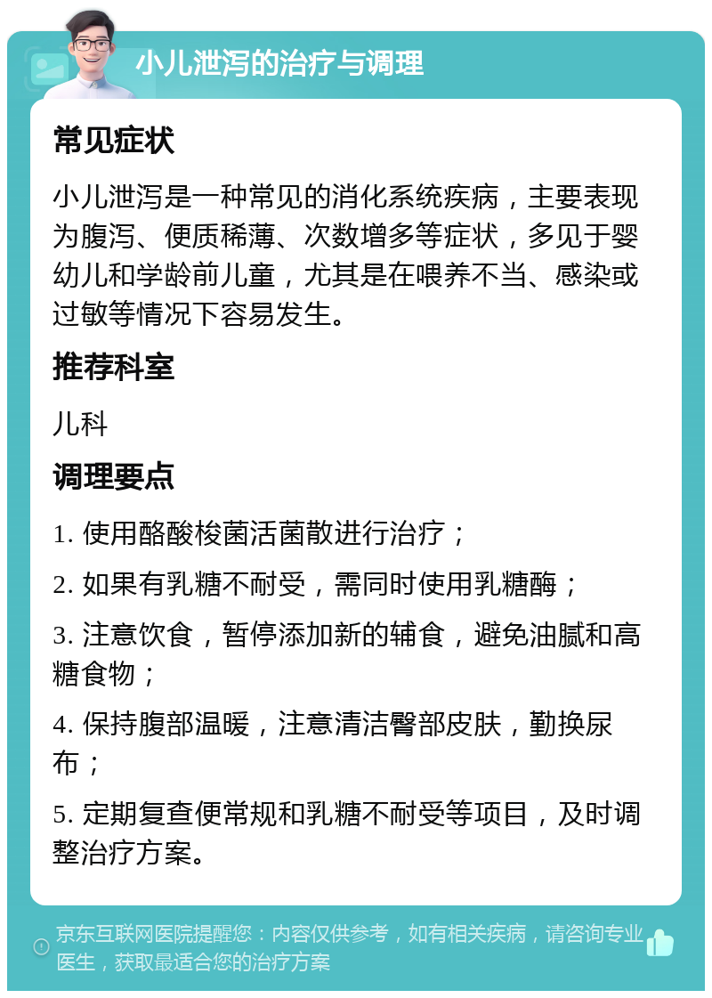 小儿泄泻的治疗与调理 常见症状 小儿泄泻是一种常见的消化系统疾病，主要表现为腹泻、便质稀薄、次数增多等症状，多见于婴幼儿和学龄前儿童，尤其是在喂养不当、感染或过敏等情况下容易发生。 推荐科室 儿科 调理要点 1. 使用酪酸梭菌活菌散进行治疗； 2. 如果有乳糖不耐受，需同时使用乳糖酶； 3. 注意饮食，暂停添加新的辅食，避免油腻和高糖食物； 4. 保持腹部温暖，注意清洁臀部皮肤，勤换尿布； 5. 定期复查便常规和乳糖不耐受等项目，及时调整治疗方案。