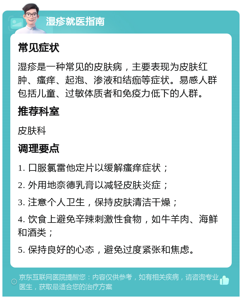 湿疹就医指南 常见症状 湿疹是一种常见的皮肤病，主要表现为皮肤红肿、瘙痒、起泡、渗液和结痂等症状。易感人群包括儿童、过敏体质者和免疫力低下的人群。 推荐科室 皮肤科 调理要点 1. 口服氯雷他定片以缓解瘙痒症状； 2. 外用地奈德乳膏以减轻皮肤炎症； 3. 注意个人卫生，保持皮肤清洁干燥； 4. 饮食上避免辛辣刺激性食物，如牛羊肉、海鲜和酒类； 5. 保持良好的心态，避免过度紧张和焦虑。