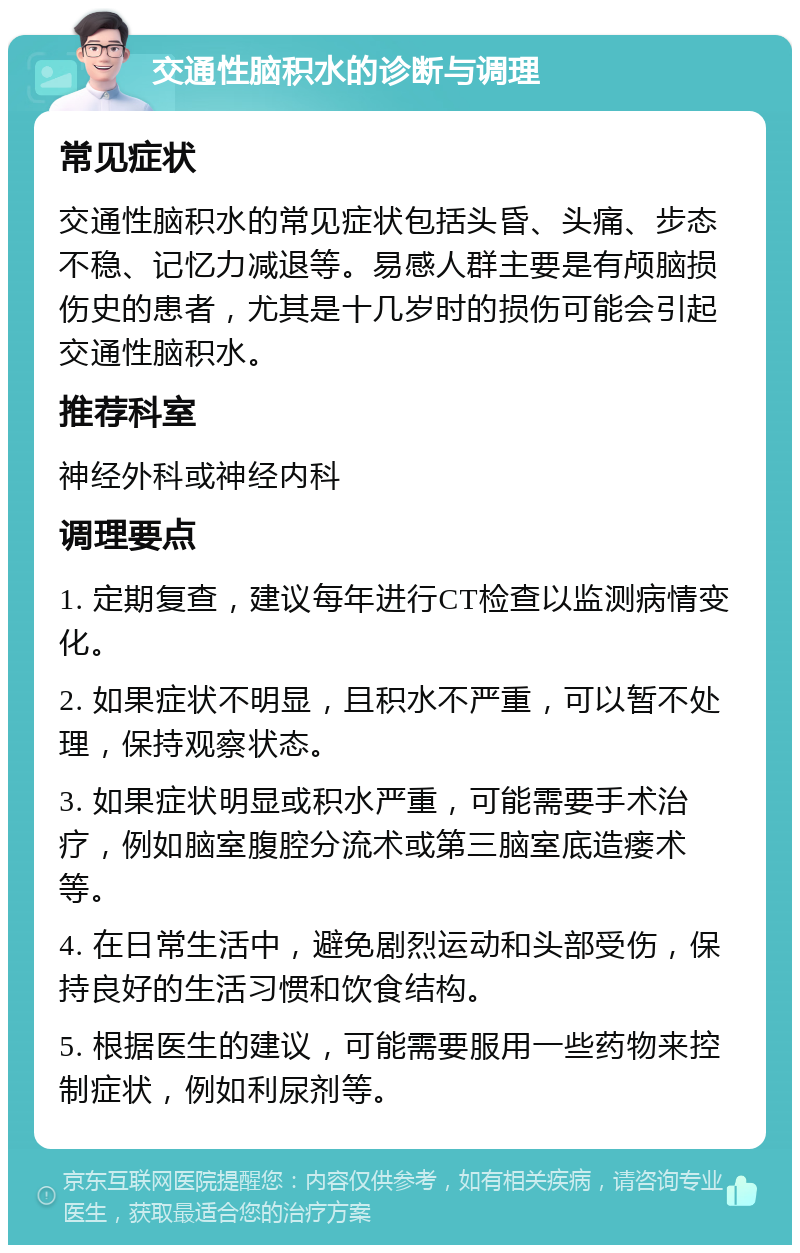 交通性脑积水的诊断与调理 常见症状 交通性脑积水的常见症状包括头昏、头痛、步态不稳、记忆力减退等。易感人群主要是有颅脑损伤史的患者，尤其是十几岁时的损伤可能会引起交通性脑积水。 推荐科室 神经外科或神经内科 调理要点 1. 定期复查，建议每年进行CT检查以监测病情变化。 2. 如果症状不明显，且积水不严重，可以暂不处理，保持观察状态。 3. 如果症状明显或积水严重，可能需要手术治疗，例如脑室腹腔分流术或第三脑室底造瘘术等。 4. 在日常生活中，避免剧烈运动和头部受伤，保持良好的生活习惯和饮食结构。 5. 根据医生的建议，可能需要服用一些药物来控制症状，例如利尿剂等。