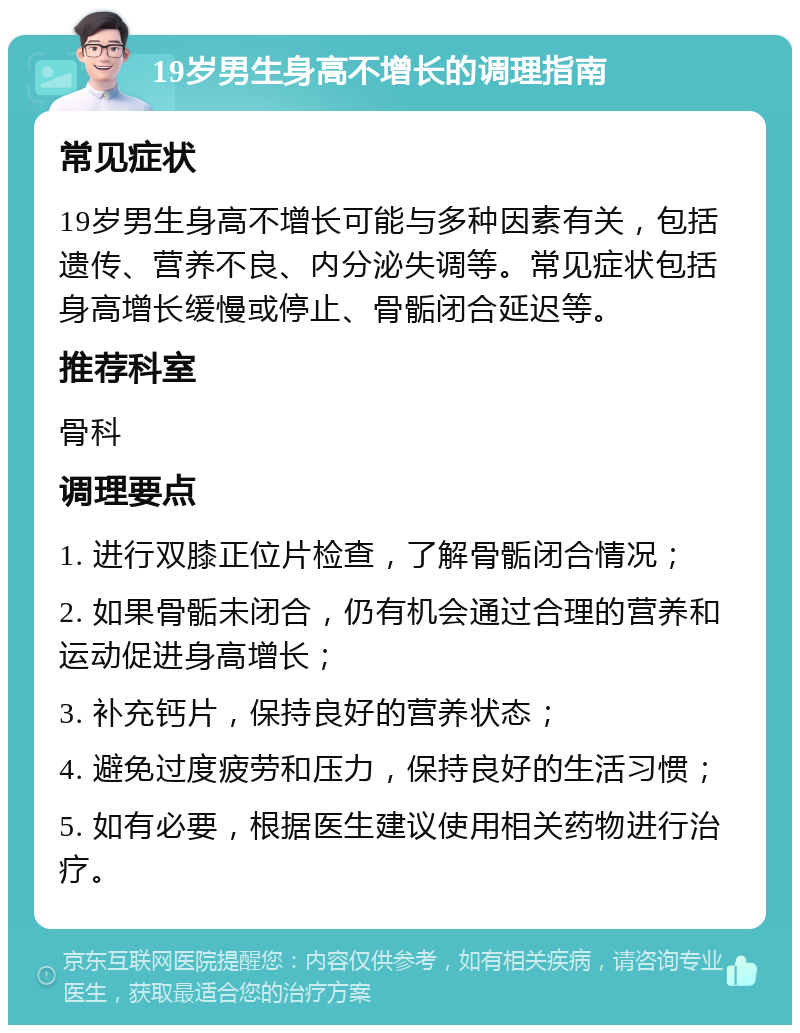 19岁男生身高不增长的调理指南 常见症状 19岁男生身高不增长可能与多种因素有关，包括遗传、营养不良、内分泌失调等。常见症状包括身高增长缓慢或停止、骨骺闭合延迟等。 推荐科室 骨科 调理要点 1. 进行双膝正位片检查，了解骨骺闭合情况； 2. 如果骨骺未闭合，仍有机会通过合理的营养和运动促进身高增长； 3. 补充钙片，保持良好的营养状态； 4. 避免过度疲劳和压力，保持良好的生活习惯； 5. 如有必要，根据医生建议使用相关药物进行治疗。