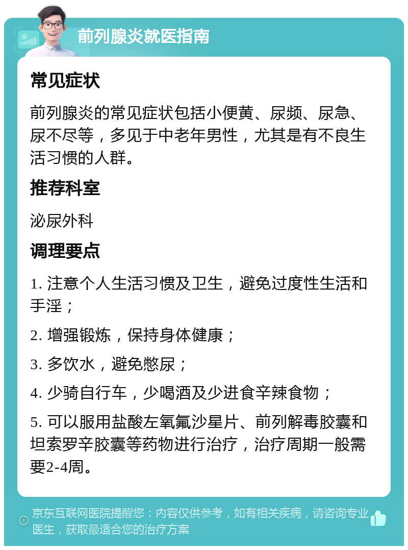 前列腺炎就医指南 常见症状 前列腺炎的常见症状包括小便黄、尿频、尿急、尿不尽等，多见于中老年男性，尤其是有不良生活习惯的人群。 推荐科室 泌尿外科 调理要点 1. 注意个人生活习惯及卫生，避免过度性生活和手淫； 2. 增强锻炼，保持身体健康； 3. 多饮水，避免憋尿； 4. 少骑自行车，少喝酒及少进食辛辣食物； 5. 可以服用盐酸左氧氟沙星片、前列解毒胶囊和坦索罗辛胶囊等药物进行治疗，治疗周期一般需要2-4周。