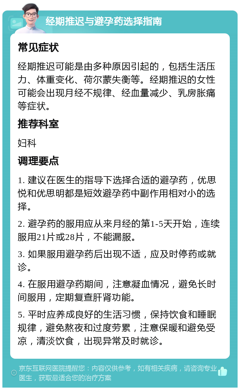 经期推迟与避孕药选择指南 常见症状 经期推迟可能是由多种原因引起的，包括生活压力、体重变化、荷尔蒙失衡等。经期推迟的女性可能会出现月经不规律、经血量减少、乳房胀痛等症状。 推荐科室 妇科 调理要点 1. 建议在医生的指导下选择合适的避孕药，优思悦和优思明都是短效避孕药中副作用相对小的选择。 2. 避孕药的服用应从来月经的第1-5天开始，连续服用21片或28片，不能漏服。 3. 如果服用避孕药后出现不适，应及时停药或就诊。 4. 在服用避孕药期间，注意凝血情况，避免长时间服用，定期复查肝肾功能。 5. 平时应养成良好的生活习惯，保持饮食和睡眠规律，避免熬夜和过度劳累，注意保暖和避免受凉，清淡饮食，出现异常及时就诊。