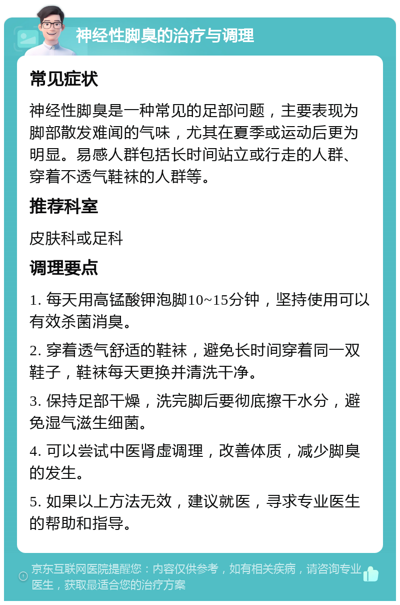 神经性脚臭的治疗与调理 常见症状 神经性脚臭是一种常见的足部问题，主要表现为脚部散发难闻的气味，尤其在夏季或运动后更为明显。易感人群包括长时间站立或行走的人群、穿着不透气鞋袜的人群等。 推荐科室 皮肤科或足科 调理要点 1. 每天用高锰酸钾泡脚10~15分钟，坚持使用可以有效杀菌消臭。 2. 穿着透气舒适的鞋袜，避免长时间穿着同一双鞋子，鞋袜每天更换并清洗干净。 3. 保持足部干燥，洗完脚后要彻底擦干水分，避免湿气滋生细菌。 4. 可以尝试中医肾虚调理，改善体质，减少脚臭的发生。 5. 如果以上方法无效，建议就医，寻求专业医生的帮助和指导。