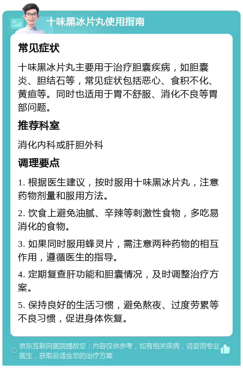 十味黑冰片丸使用指南 常见症状 十味黑冰片丸主要用于治疗胆囊疾病，如胆囊炎、胆结石等，常见症状包括恶心、食积不化、黄疸等。同时也适用于胃不舒服、消化不良等胃部问题。 推荐科室 消化内科或肝胆外科 调理要点 1. 根据医生建议，按时服用十味黑冰片丸，注意药物剂量和服用方法。 2. 饮食上避免油腻、辛辣等刺激性食物，多吃易消化的食物。 3. 如果同时服用蜂灵片，需注意两种药物的相互作用，遵循医生的指导。 4. 定期复查肝功能和胆囊情况，及时调整治疗方案。 5. 保持良好的生活习惯，避免熬夜、过度劳累等不良习惯，促进身体恢复。