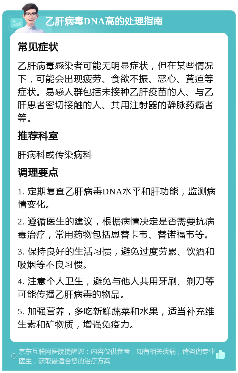 乙肝病毒DNA高的处理指南 常见症状 乙肝病毒感染者可能无明显症状，但在某些情况下，可能会出现疲劳、食欲不振、恶心、黄疸等症状。易感人群包括未接种乙肝疫苗的人、与乙肝患者密切接触的人、共用注射器的静脉药瘾者等。 推荐科室 肝病科或传染病科 调理要点 1. 定期复查乙肝病毒DNA水平和肝功能，监测病情变化。 2. 遵循医生的建议，根据病情决定是否需要抗病毒治疗，常用药物包括恩替卡韦、替诺福韦等。 3. 保持良好的生活习惯，避免过度劳累、饮酒和吸烟等不良习惯。 4. 注意个人卫生，避免与他人共用牙刷、剃刀等可能传播乙肝病毒的物品。 5. 加强营养，多吃新鲜蔬菜和水果，适当补充维生素和矿物质，增强免疫力。