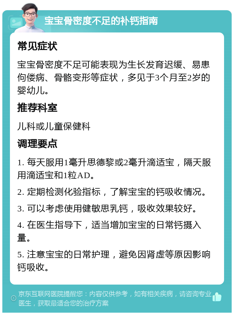 宝宝骨密度不足的补钙指南 常见症状 宝宝骨密度不足可能表现为生长发育迟缓、易患佝偻病、骨骼变形等症状，多见于3个月至2岁的婴幼儿。 推荐科室 儿科或儿童保健科 调理要点 1. 每天服用1毫升思德黎或2毫升滴适宝，隔天服用滴适宝和1粒AD。 2. 定期检测化验指标，了解宝宝的钙吸收情况。 3. 可以考虑使用健敏思乳钙，吸收效果较好。 4. 在医生指导下，适当增加宝宝的日常钙摄入量。 5. 注意宝宝的日常护理，避免因肾虚等原因影响钙吸收。