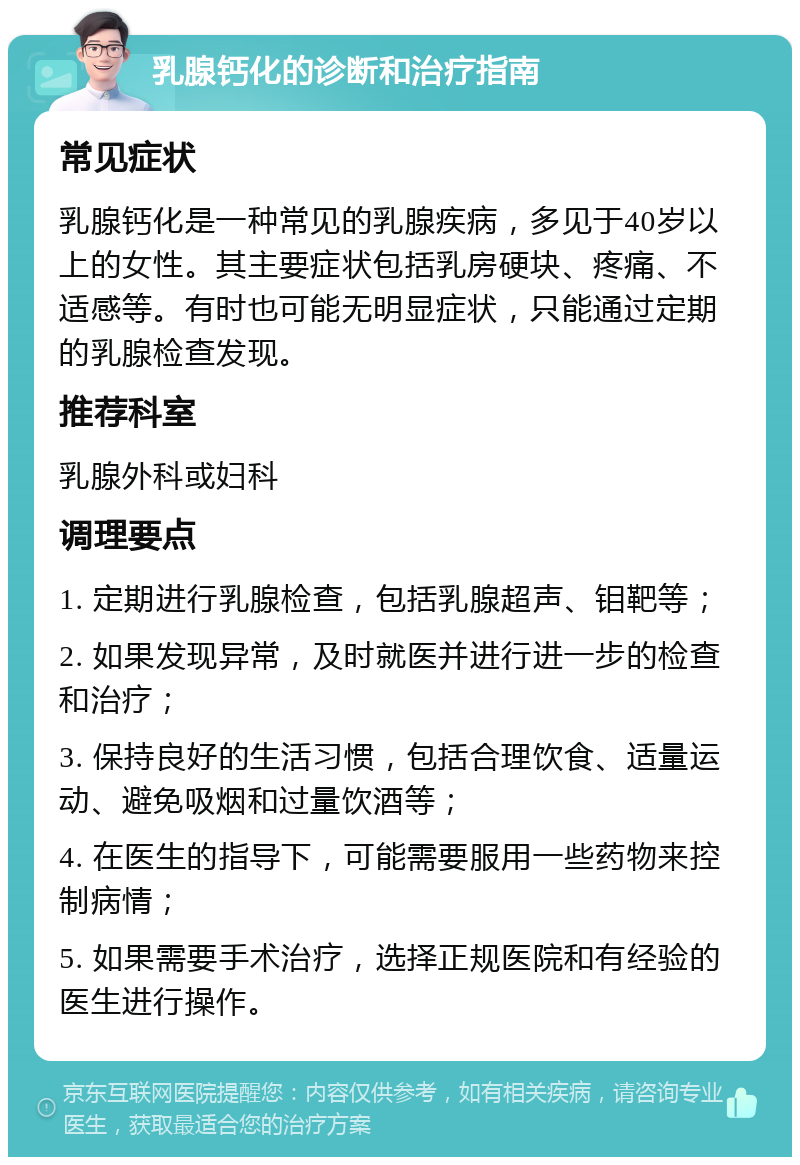 乳腺钙化的诊断和治疗指南 常见症状 乳腺钙化是一种常见的乳腺疾病，多见于40岁以上的女性。其主要症状包括乳房硬块、疼痛、不适感等。有时也可能无明显症状，只能通过定期的乳腺检查发现。 推荐科室 乳腺外科或妇科 调理要点 1. 定期进行乳腺检查，包括乳腺超声、钼靶等； 2. 如果发现异常，及时就医并进行进一步的检查和治疗； 3. 保持良好的生活习惯，包括合理饮食、适量运动、避免吸烟和过量饮酒等； 4. 在医生的指导下，可能需要服用一些药物来控制病情； 5. 如果需要手术治疗，选择正规医院和有经验的医生进行操作。