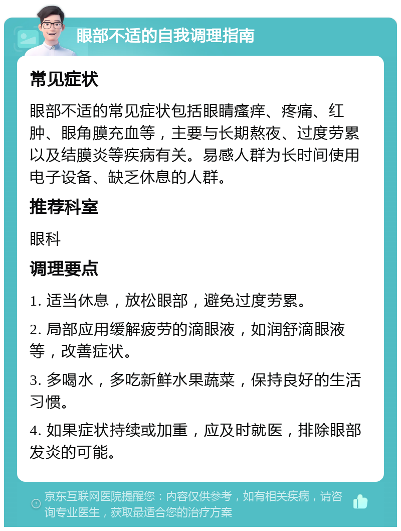 眼部不适的自我调理指南 常见症状 眼部不适的常见症状包括眼睛瘙痒、疼痛、红肿、眼角膜充血等，主要与长期熬夜、过度劳累以及结膜炎等疾病有关。易感人群为长时间使用电子设备、缺乏休息的人群。 推荐科室 眼科 调理要点 1. 适当休息，放松眼部，避免过度劳累。 2. 局部应用缓解疲劳的滴眼液，如润舒滴眼液等，改善症状。 3. 多喝水，多吃新鲜水果蔬菜，保持良好的生活习惯。 4. 如果症状持续或加重，应及时就医，排除眼部发炎的可能。