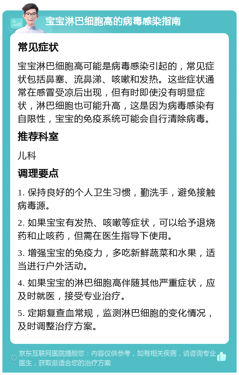 宝宝淋巴细胞高的病毒感染指南 常见症状 宝宝淋巴细胞高可能是病毒感染引起的，常见症状包括鼻塞、流鼻涕、咳嗽和发热。这些症状通常在感冒受凉后出现，但有时即使没有明显症状，淋巴细胞也可能升高，这是因为病毒感染有自限性，宝宝的免疫系统可能会自行清除病毒。 推荐科室 儿科 调理要点 1. 保持良好的个人卫生习惯，勤洗手，避免接触病毒源。 2. 如果宝宝有发热、咳嗽等症状，可以给予退烧药和止咳药，但需在医生指导下使用。 3. 增强宝宝的免疫力，多吃新鲜蔬菜和水果，适当进行户外活动。 4. 如果宝宝的淋巴细胞高伴随其他严重症状，应及时就医，接受专业治疗。 5. 定期复查血常规，监测淋巴细胞的变化情况，及时调整治疗方案。