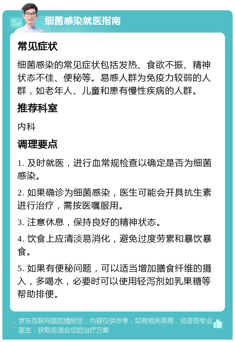 细菌感染就医指南 常见症状 细菌感染的常见症状包括发热、食欲不振、精神状态不佳、便秘等。易感人群为免疫力较弱的人群，如老年人、儿童和患有慢性疾病的人群。 推荐科室 内科 调理要点 1. 及时就医，进行血常规检查以确定是否为细菌感染。 2. 如果确诊为细菌感染，医生可能会开具抗生素进行治疗，需按医嘱服用。 3. 注意休息，保持良好的精神状态。 4. 饮食上应清淡易消化，避免过度劳累和暴饮暴食。 5. 如果有便秘问题，可以适当增加膳食纤维的摄入，多喝水，必要时可以使用轻泻剂如乳果糖等帮助排便。