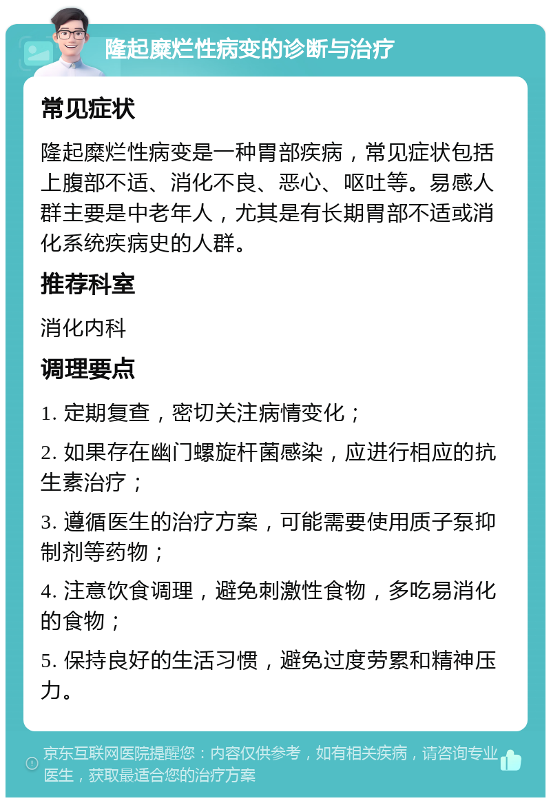 隆起糜烂性病变的诊断与治疗 常见症状 隆起糜烂性病变是一种胃部疾病，常见症状包括上腹部不适、消化不良、恶心、呕吐等。易感人群主要是中老年人，尤其是有长期胃部不适或消化系统疾病史的人群。 推荐科室 消化内科 调理要点 1. 定期复查，密切关注病情变化； 2. 如果存在幽门螺旋杆菌感染，应进行相应的抗生素治疗； 3. 遵循医生的治疗方案，可能需要使用质子泵抑制剂等药物； 4. 注意饮食调理，避免刺激性食物，多吃易消化的食物； 5. 保持良好的生活习惯，避免过度劳累和精神压力。