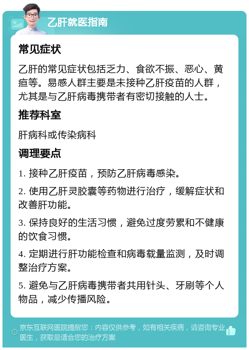 乙肝就医指南 常见症状 乙肝的常见症状包括乏力、食欲不振、恶心、黄疸等。易感人群主要是未接种乙肝疫苗的人群，尤其是与乙肝病毒携带者有密切接触的人士。 推荐科室 肝病科或传染病科 调理要点 1. 接种乙肝疫苗，预防乙肝病毒感染。 2. 使用乙肝灵胶囊等药物进行治疗，缓解症状和改善肝功能。 3. 保持良好的生活习惯，避免过度劳累和不健康的饮食习惯。 4. 定期进行肝功能检查和病毒载量监测，及时调整治疗方案。 5. 避免与乙肝病毒携带者共用针头、牙刷等个人物品，减少传播风险。