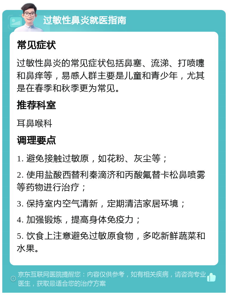 过敏性鼻炎就医指南 常见症状 过敏性鼻炎的常见症状包括鼻塞、流涕、打喷嚏和鼻痒等，易感人群主要是儿童和青少年，尤其是在春季和秋季更为常见。 推荐科室 耳鼻喉科 调理要点 1. 避免接触过敏原，如花粉、灰尘等； 2. 使用盐酸西替利秦滴济和丙酸氟替卡松鼻喷雾等药物进行治疗； 3. 保持室内空气清新，定期清洁家居环境； 4. 加强锻炼，提高身体免疫力； 5. 饮食上注意避免过敏原食物，多吃新鲜蔬菜和水果。