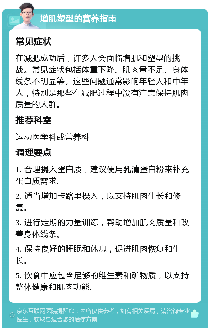 增肌塑型的营养指南 常见症状 在减肥成功后，许多人会面临增肌和塑型的挑战。常见症状包括体重下降、肌肉量不足、身体线条不明显等。这些问题通常影响年轻人和中年人，特别是那些在减肥过程中没有注意保持肌肉质量的人群。 推荐科室 运动医学科或营养科 调理要点 1. 合理摄入蛋白质，建议使用乳清蛋白粉来补充蛋白质需求。 2. 适当增加卡路里摄入，以支持肌肉生长和修复。 3. 进行定期的力量训练，帮助增加肌肉质量和改善身体线条。 4. 保持良好的睡眠和休息，促进肌肉恢复和生长。 5. 饮食中应包含足够的维生素和矿物质，以支持整体健康和肌肉功能。