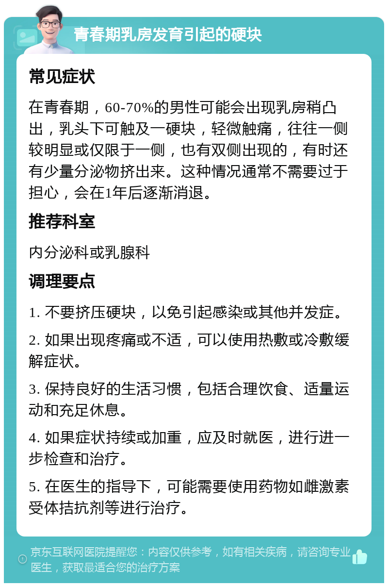 青春期乳房发育引起的硬块 常见症状 在青春期，60-70%的男性可能会出现乳房稍凸出，乳头下可触及一硬块，轻微触痛，往往一侧较明显或仅限于一侧，也有双侧出现的，有时还有少量分泌物挤出来。这种情况通常不需要过于担心，会在1年后逐渐消退。 推荐科室 内分泌科或乳腺科 调理要点 1. 不要挤压硬块，以免引起感染或其他并发症。 2. 如果出现疼痛或不适，可以使用热敷或冷敷缓解症状。 3. 保持良好的生活习惯，包括合理饮食、适量运动和充足休息。 4. 如果症状持续或加重，应及时就医，进行进一步检查和治疗。 5. 在医生的指导下，可能需要使用药物如雌激素受体拮抗剂等进行治疗。