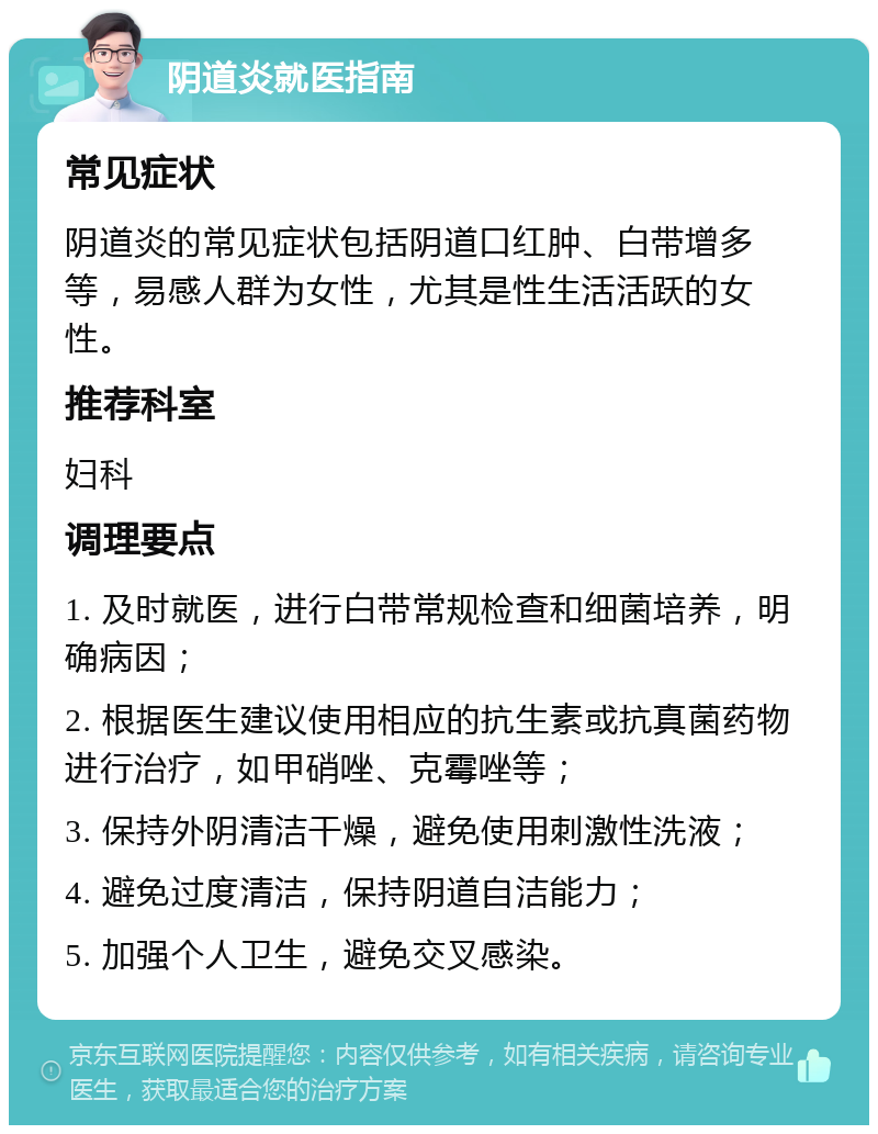 阴道炎就医指南 常见症状 阴道炎的常见症状包括阴道口红肿、白带增多等，易感人群为女性，尤其是性生活活跃的女性。 推荐科室 妇科 调理要点 1. 及时就医，进行白带常规检查和细菌培养，明确病因； 2. 根据医生建议使用相应的抗生素或抗真菌药物进行治疗，如甲硝唑、克霉唑等； 3. 保持外阴清洁干燥，避免使用刺激性洗液； 4. 避免过度清洁，保持阴道自洁能力； 5. 加强个人卫生，避免交叉感染。